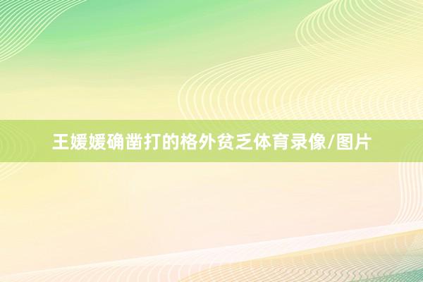王媛媛确凿打的格外贫乏体育录像/图片