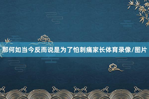 那何如当今反而说是为了怕刺痛家长体育录像/图片