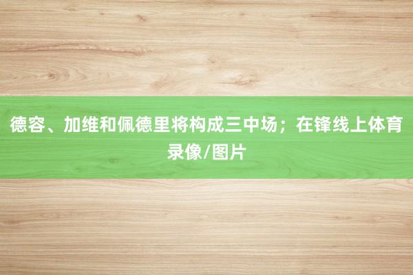 德容、加维和佩德里将构成三中场；在锋线上体育录像/图片