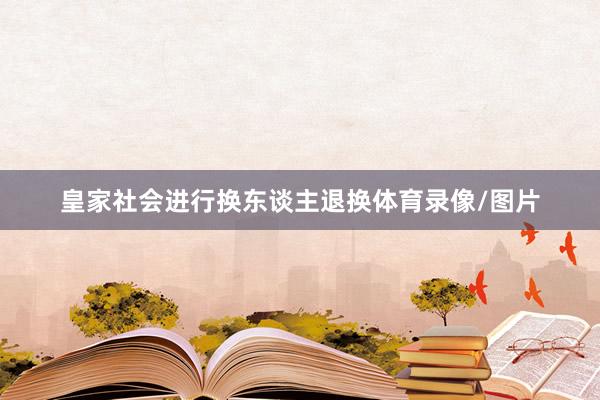 皇家社会进行换东谈主退换体育录像/图片