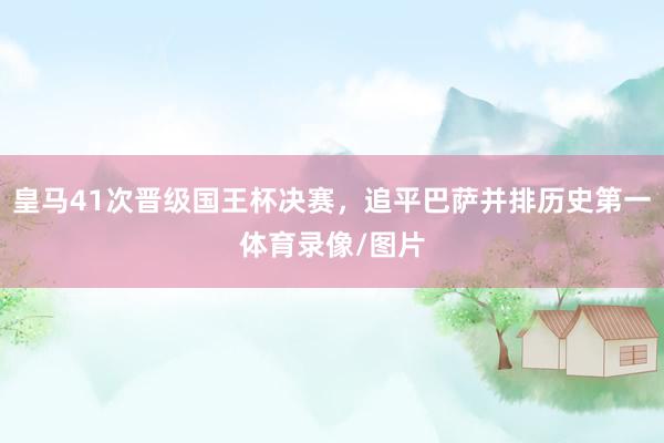 皇马41次晋级国王杯决赛，追平巴萨并排历史第一体育录像/图片