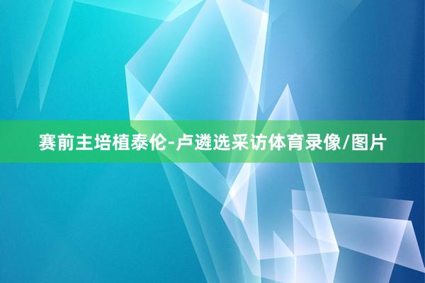 赛前主培植泰伦-卢遴选采访体育录像/图片