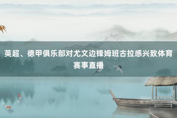 英超、德甲俱乐部对尤文边锋姆班古拉感兴致体育赛事直播