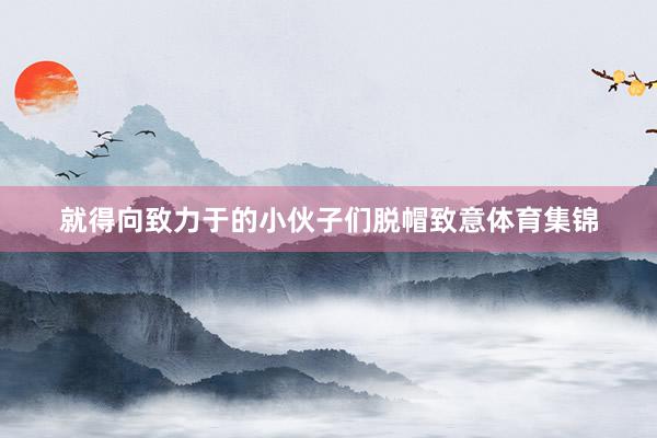 就得向致力于的小伙子们脱帽致意体育集锦
