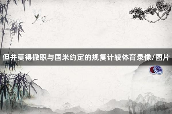 但并莫得撤职与国米约定的规复计较体育录像/图片