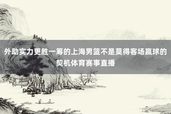 外助实力更胜一筹的上海男篮不是莫得客场赢球的契机体育赛事直播