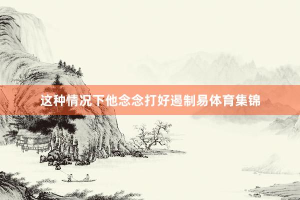 这种情况下他念念打好遏制易体育集锦