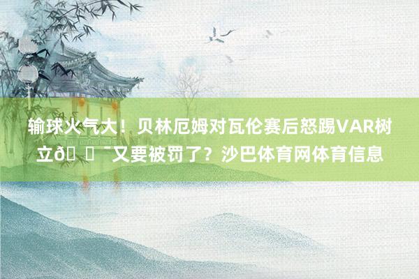 输球火气大!贝林厄姆对瓦伦赛后怒踢VAR树立😯又要被罚了?沙巴体育网体育信息