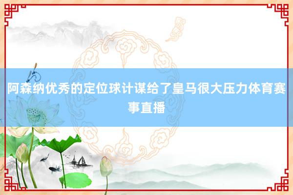 阿森纳优秀的定位球计谋给了皇马很大压力体育赛事直播