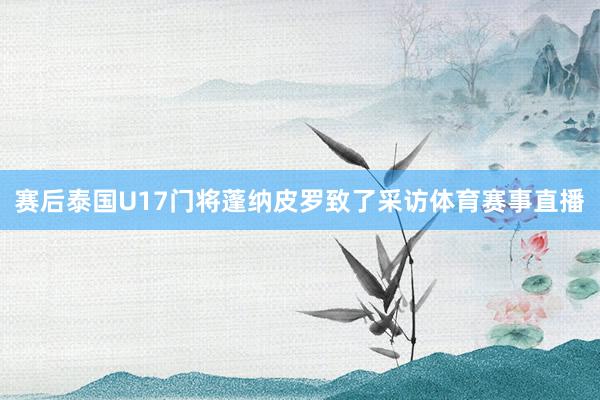 赛后泰国U17门将蓬纳皮罗致了采访体育赛事直播