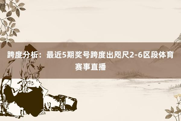 跨度分析：最近5期奖号跨度出咫尺2-6区段体育赛事直播