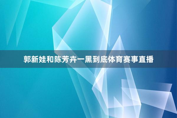 郭新娃和陈芳卉一黑到底体育赛事直播
