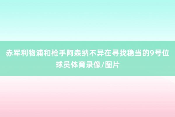 赤军利物浦和枪手阿森纳不异在寻找稳当的9号位球员体育录像/图片