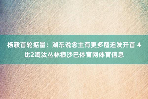 杨毅首轮掂量：湖东说念主有更多蹙迫发开首 4比2淘汰丛林狼沙巴体育网体育信息