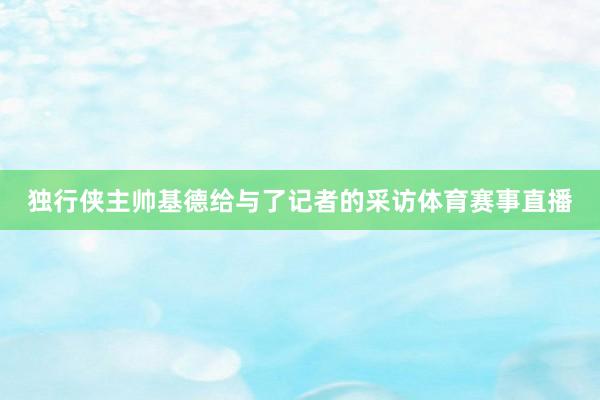 独行侠主帅基德给与了记者的采访体育赛事直播