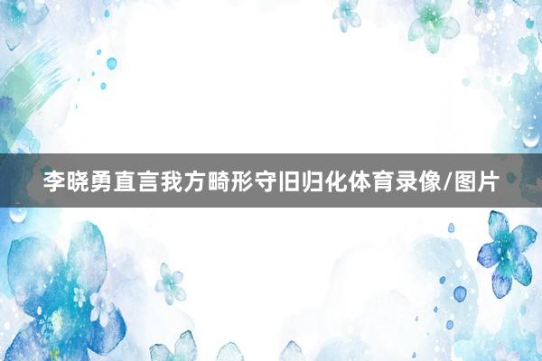 李晓勇直言我方畸形守旧归化体育录像/图片