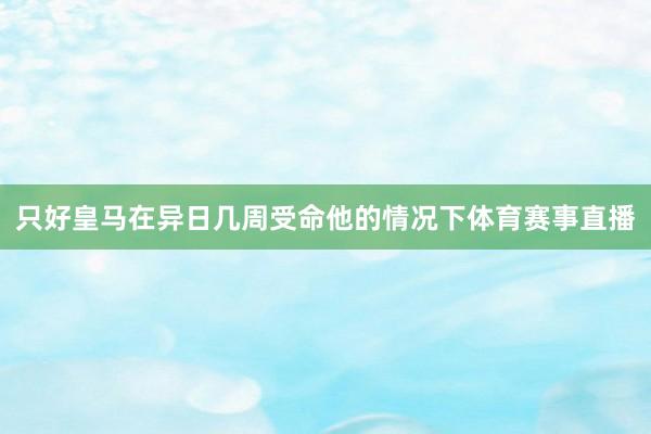 只好皇马在异日几周受命他的情况下体育赛事直播