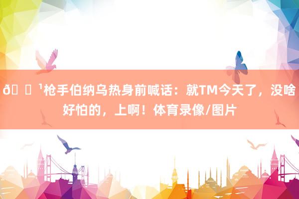 📹枪手伯纳乌热身前喊话:就TM今天了,没啥好怕的,上啊!体育录像/图片