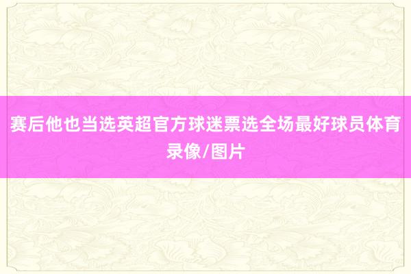 赛后他也当选英超官方球迷票选全场最好球员体育录像/图片