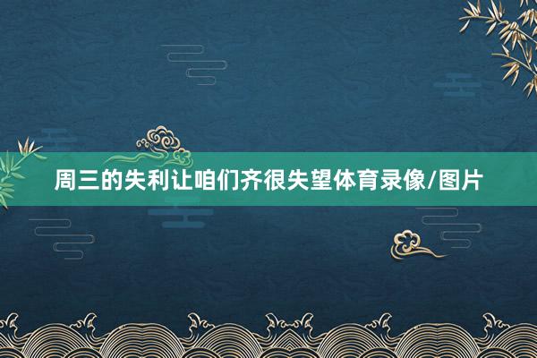 周三的失利让咱们齐很失望体育录像/图片