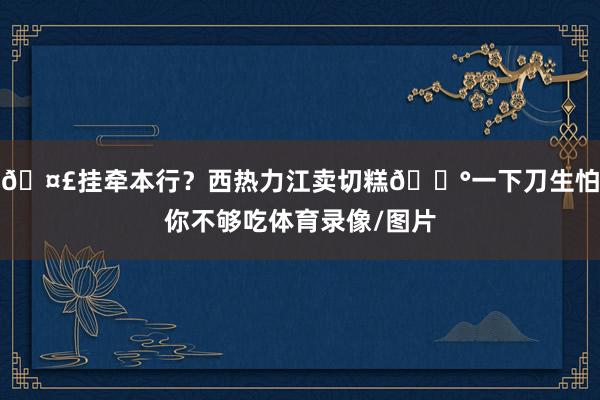 🤣挂牵本行？西热力江卖切糕🍰一下刀生怕你不够吃体育录像/图片