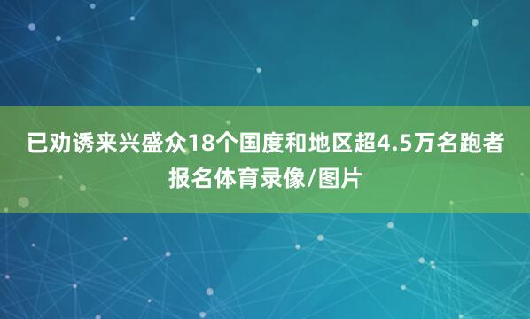 已劝诱来兴盛众18个国度和地区超4.5万名跑者报名体育录像/图片