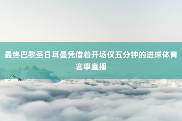 最终巴黎圣日耳曼凭借着开场仅五分钟的进球体育赛事直播