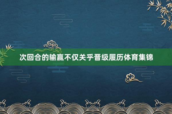 次回合的输赢不仅关乎晋级履历体育集锦