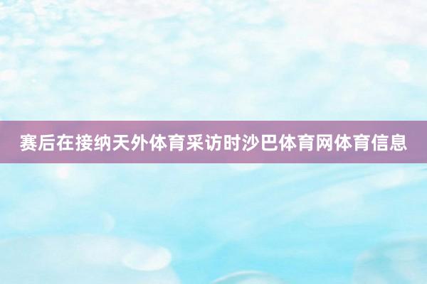赛后在接纳天外体育采访时沙巴体育网体育信息