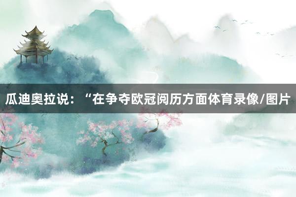 瓜迪奥拉说：“在争夺欧冠阅历方面体育录像/图片