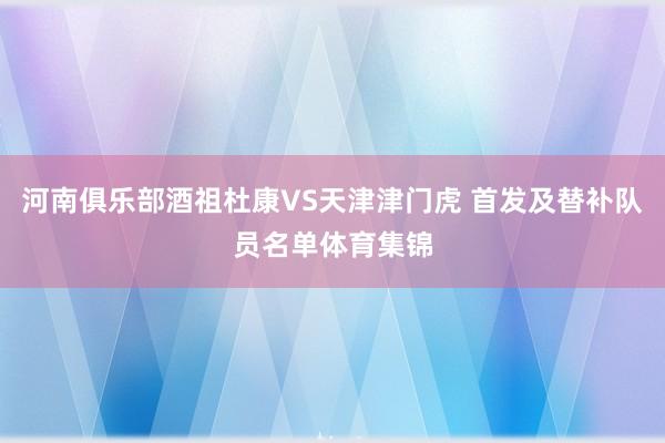河南俱乐部酒祖杜康VS天津津门虎 首发及替补队员名单体育集锦