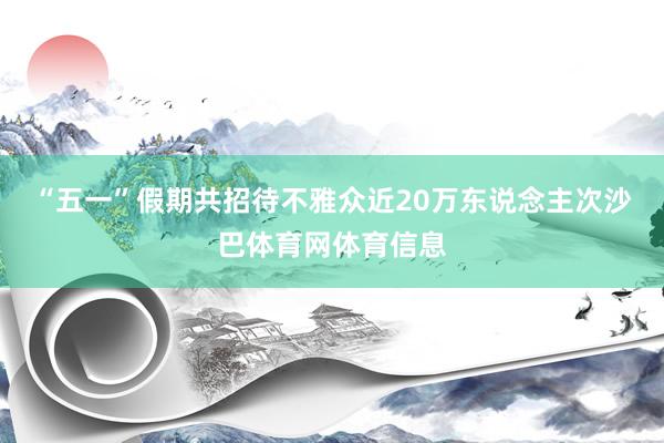 “五一”假期共招待不雅众近20万东说念主次沙巴体育网体育信息