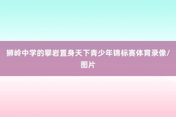 狮岭中学的攀岩置身天下青少年锦标赛体育录像/图片