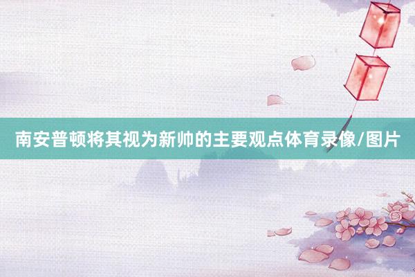 南安普顿将其视为新帅的主要观点体育录像/图片
