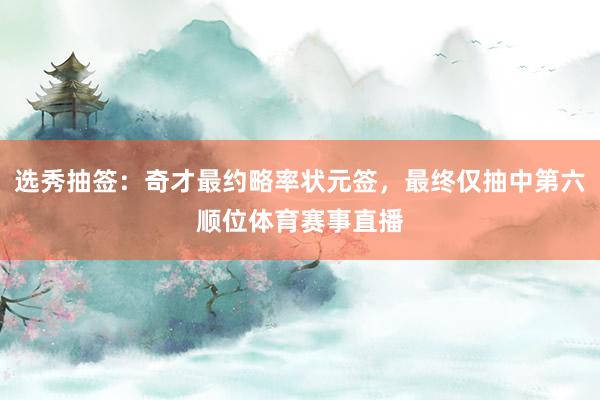 选秀抽签：奇才最约略率状元签，最终仅抽中第六顺位体育赛事直播