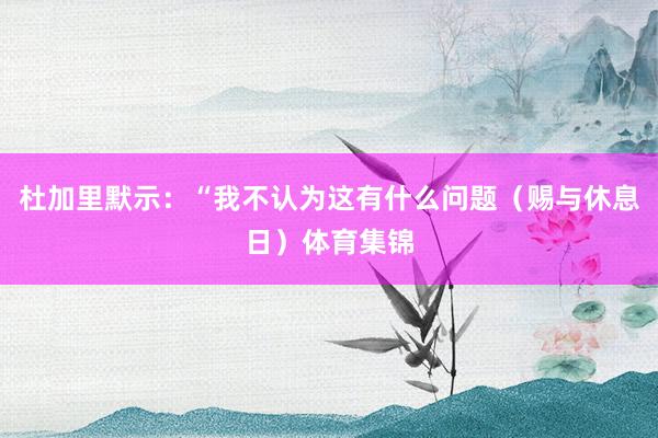 杜加里默示：“我不认为这有什么问题（赐与休息日）体育集锦