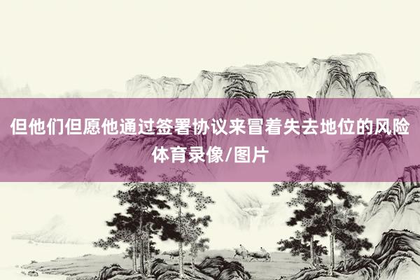 但他们但愿他通过签署协议来冒着失去地位的风险体育录像/图片