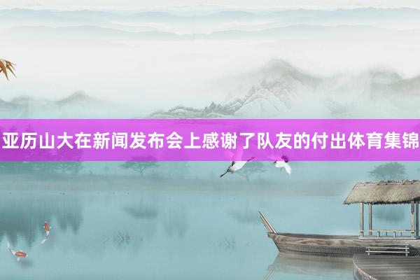 亚历山大在新闻发布会上感谢了队友的付出体育集锦