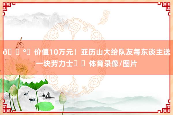 💰️价值10万元！亚历山大给队友每东谈主送一块劳力士⌚️体育录像/图片