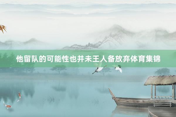 他留队的可能性也并未王人备放弃体育集锦