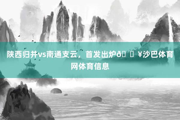 陕西归并vs南通支云,首发出炉🔥沙巴体育网体育信息