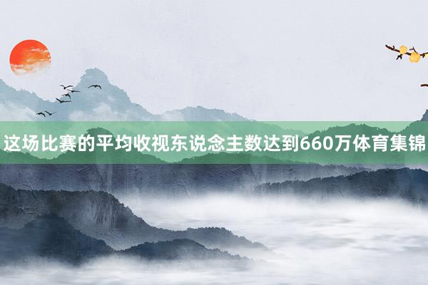 这场比赛的平均收视东说念主数达到660万体育集锦