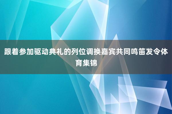 跟着参加驱动典礼的列位调换嘉宾共同鸣笛发令体育集锦
