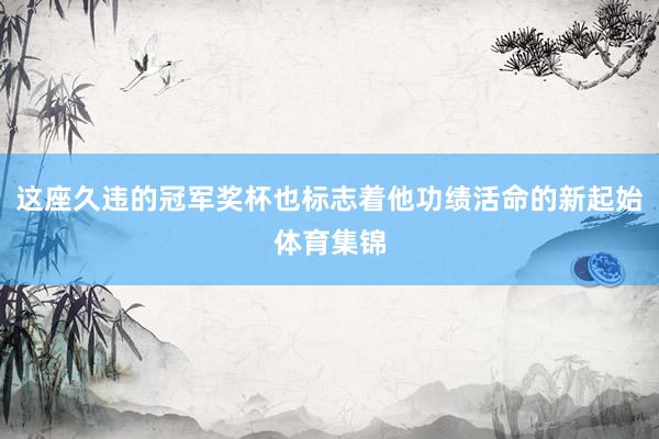 这座久违的冠军奖杯也标志着他功绩活命的新起始体育集锦