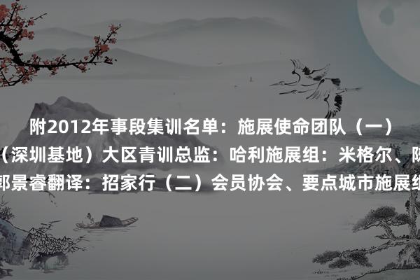 附2012年事段集训名单：施展使命团队（一）中国足协大区青训中心（深圳基地）大区青训总监：哈利施展组：米格尔、陈家盛处理：殷健淋、郭景睿翻译：招家行（二）会员协会、要点城市施展组：黄河（湖南）、刘宇翔（广西）、李洋（深圳）、唐德超（广东）、王超（广州）、王凌波（湖南）、谢锐（梅州）、尹强（湖南）技巧分析：陈超、蓝功旭队医：刘志坚、吴佳人队务：邝宣任、王宝兴（三）中国足协周念念豪、金建民参训球员（一）广东足协恒大足球学校：杜鑫、蒋世拔、刘宸、廖恩威、林泓涛、刘振晞、孙瑞辰、唐华康、佘辰昊、邹治民东莞张特青训：李泉柱、夏铭奕、朱一锋珠海市小儿之心体育培训有限公司：邓靖（二）广西足协柳州龙城足球俱乐部：何煦晢（三）海南足协海南省中海足球俱乐部：林德钦（四）湖南足协长沙麓山海外践诺学校：陈睿泽、曹裕暄、廖昱宸、周琰皓、朱泽瑞湖南省足球协会青少年足球锻真金不怕火中心：木斯塔法-阿不都外力娄底市足球清爽协会：梅泽轩、熊志铭、颜仰皋（五）江西足协南昌大学附庸学校：甘予辰宜春九中泽智足球俱乐部：黄伟宸（六）广州足协广州羊城足球发展有限公司：崔峻豪、陈一民、林铭瀚、李文桂、刘燚、张家王人、朱子祺广州艾彼利足球俱乐部：苏瀚骞、宋伟嘉、朱梓杰（七）深圳足协深圳二零二八足球俱乐部：班旭、陈乐、陈俊瑜、邓孙洋、冯弋腾、韩辰曦、隗宏灏、李翱瀚、刘佳栋、刘嘉奕、刘子涵、彭孟浩、唐铁铭、王煜鑫、王子涵、张煜乔、严子皓、赵泽睿深圳市福田区少年业余体育学校：陈拉图深圳市罗湖区全球体育促进中心：张谭俊一（八）要点城市（梅州）梅州客家足球俱乐部：陈逸、魏体裁梅州市嘉应新匠足球俱乐部：罗梓锐    沙巴体育网体育信息