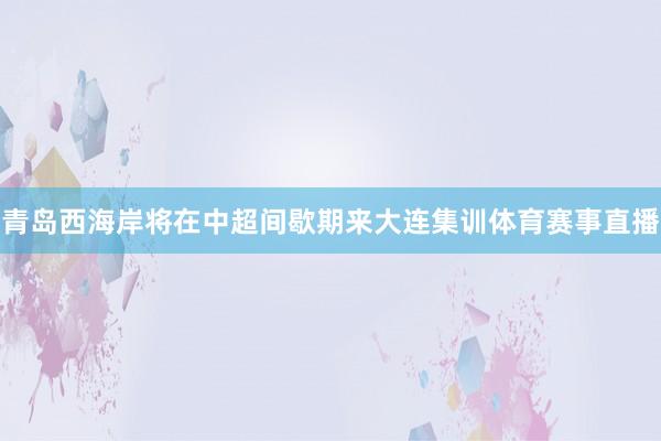 青岛西海岸将在中超间歇期来大连集训体育赛事直播