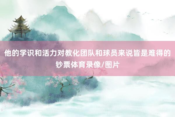 他的学识和活力对教化团队和球员来说皆是难得的钞票体育录像/图片