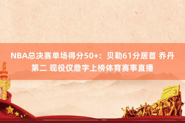 NBA总决赛单场得分50+：贝勒61分居首 乔丹第二 现役仅詹字上榜体育赛事直播