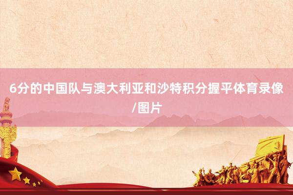 6分的中国队与澳大利亚和沙特积分握平体育录像/图片