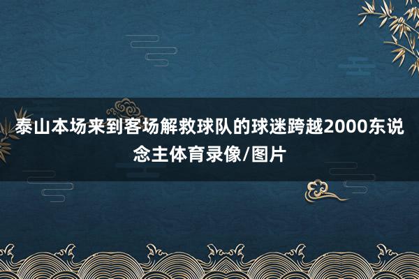 泰山本场来到客场解救球队的球迷跨越2000东说念主体育录像/图片